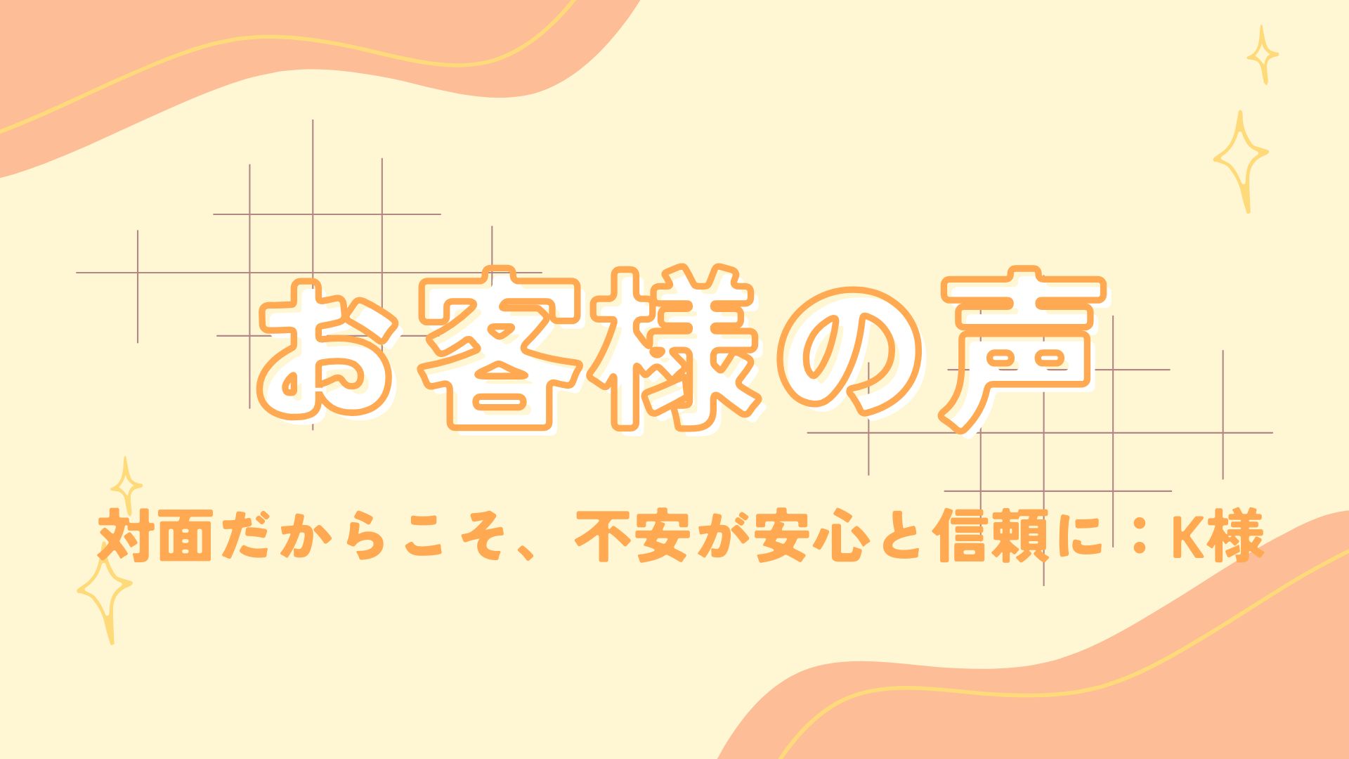 「対面だからこそ、これまでの不安が安心と信頼に」～K様の声～